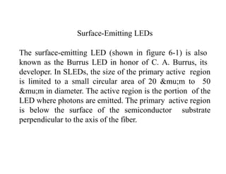 Surface-Emitting LEDs
The surface-emitting LED (shown in figure 6-1) is also
known as the Burrus LED in honor of C. A. Burrus, its
developer. In SLEDs, the size of the primary active region
is limited to a small circular area of 20 &mu;m to 50
&mu;m in diameter. The active region is the portion of the
LED where photons are emitted. The primary active region
is below the surface of the semiconductor substrate
perpendicular to the axis of the fiber.
 