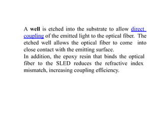 A well is etched into the substrate to allow direct
coupling of the emitted light to the optical fiber. The
etched well allows the optical fiber to come into
close contact with the emitting surface.
In addition, the epoxy resin that binds the optical
fiber to the SLED reduces the refractive index
mismatch, increasing coupling efficiency.
 