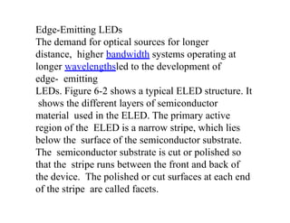 Edge-Emitting LEDs
The demand for optical sources for longer
distance, higher bandwidth systems operating at
longer wavelengthsled to the development of
edge- emitting
LEDs. Figure 6-2 shows a typical ELED structure. It
shows the different layers of semiconductor
material used in the ELED. The primary active
region of the ELED is a narrow stripe, which lies
below the surface of the semiconductor substrate.
The semiconductor substrate is cut or polished so
that the stripe runs between the front and back of
the device. The polished or cut surfaces at each end
of the stripe are called facets.
 