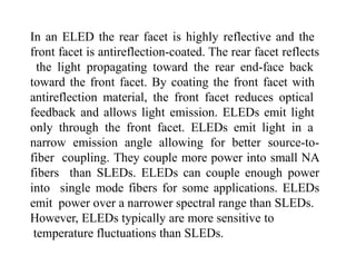 In an ELED the rear facet is highly reflective and the
front facet is antireflection-coated. The rear facet reflects
the light propagating toward the rear end-face back
toward the front facet. By coating the front facet with
antireflection material, the front facet reduces optical
feedback and allows light emission. ELEDs emit light
only through the front facet. ELEDs emit light in a
narrow emission angle allowing for better source-to-
fiber coupling. They couple more power into small NA
fibers than SLEDs. ELEDs can couple enough power
into single mode fibers for some applications. ELEDs
emit power over a narrower spectral range than SLEDs.
However, ELEDs typically are more sensitive to
temperature fluctuations than SLEDs.
 