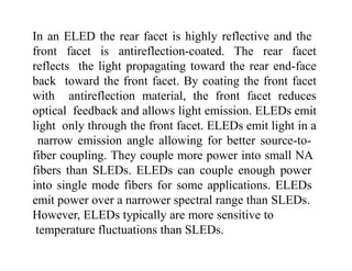 In an ELED the rear facet is highly reflective and the
front facet is antireflection-coated. The rear facet
reflects the light propagating toward the rear end-face
back toward the front facet. By coating the front facet
with antireflection material, the front facet reduces
optical feedback and allows light emission. ELEDs emit
light only through the front facet. ELEDs emit light in a
narrow emission angle allowing for better source-to-
fiber coupling. They couple more power into small NA
fibers than SLEDs. ELEDs can couple enough power
into single mode fibers for some applications. ELEDs
emit power over a narrower spectral range than SLEDs.
However, ELEDs typically are more sensitive to
temperature fluctuations than SLEDs.
 