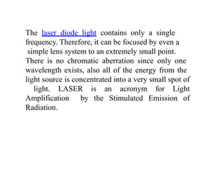 The laser diode light contains only a single
frequency. Therefore, it can be focused by even a
simple lens system to an extremely small point.
There is no chromatic aberration since only one
wavelength exists, also all of the energy from the
light source is concentrated into a very small spot of
light. LASER is an acronym for Light
Amplification by the Stimulated Emission of
Radiation.
 