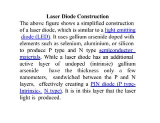 Laser Diode Construction
The above figure shows a simplified construction
of a laser diode, which is similar to a light emitting
diode (LED). It uses gallium arsenide doped with
elements such as selenium, aluminium, or silicon
to produce P type and N type semiconductor
materials. While a laser diode has an additional
active layer of undoped (intrinsic) gallium
arsenide have the thickness only a few
nanometers, sandwiched between the P and N
layers, effectively creating a PIN diode (P type-
Intrinsic- N type). It is in this layer that the laser
light is produced.
 