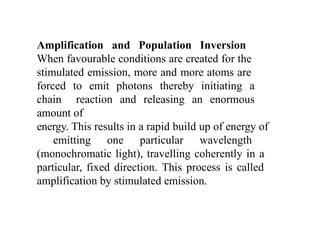 Amplification and Population Inversion
When favourable conditions are created for the
stimulated emission, more and more atoms are
forced to emit photons thereby initiating a
chain reaction and releasing an enormous
amount of
energy. This results in a rapid build up of energy of
emitting one particular wavelength
(monochromatic light), travelling coherently in a
particular, fixed direction. This process is called
amplification by stimulated emission.
 