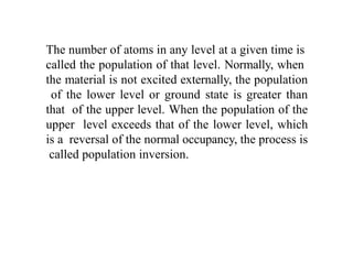 The number of atoms in any level at a given time is
called the population of that level. Normally, when
the material is not excited externally, the population
of the lower level or ground state is greater than
that of the upper level. When the population of the
upper level exceeds that of the lower level, which
is a reversal of the normal occupancy, the process is
called population inversion.
 