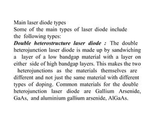 Main laser diode types
Some of the main types of laser diode include
the following types:
Double heterostructure laser diode : The double
heterojunction laser diode is made up by sandwiching
a layer of a low bandgap material with a layer on
either side of high bandgap layers. This makes the two
heterojunctions as the materials themselves are
different and not just the same material with different
types of doping. Common materials for the double
heterojunction laser diode are Gallium Arsenide,
GaAs, and aluminium gallium arsenide, AlGaAs.
 