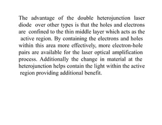 The advantage of the double heterojunction laser
diode over other types is that the holes and electrons
are confined to the thin middle layer which acts as the
active region. By containing the electrons and holes
within this area more effectively, more electron-hole
pairs are available for the laser optical amplification
process. Additionally the change in material at the
heterojunction helps contain the light within the active
region providing additional benefit.
 