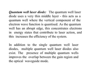 Quantum well laser diode: The quantum well laser
diode uses a very thin middle layer - this acts as a
quantum well where the vertical component of the
electron wave function is quantised. As the quantum
well has an abrupt edge, this concentrates electrons
in energy states that contribute to laser action, and
this increases the efficiency of the system.
In addition to the single quantum well laser
diodes, multiple quantum well laser diodes also
exist. The presence of multiple quantum wells
improves the overlap between the gain region and
the optical waveguide mode.
 