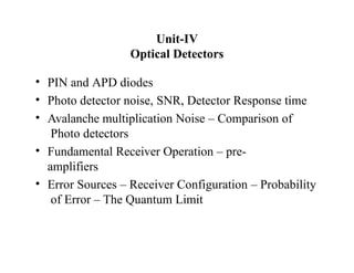 Unit-IV
Optical Detectors
• PIN and APD diodes
• Photo detector noise, SNR, Detector Response time
• Avalanche multiplication Noise – Comparison of
Photo detectors
• Fundamental Receiver Operation – pre-
amplifiers
• Error Sources – Receiver Configuration – Probability
of Error – The Quantum Limit
 