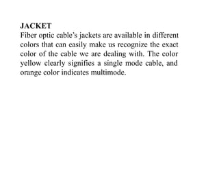 JACKET
Fiber optic cable’s jackets are available in different
colors that can easily make us recognize the exact
color of the cable we are dealing with. The color
yellow clearly signifies a single mode cable, and
orange color indicates multimode.
 
