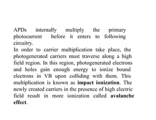APDs internally multiply the primary
photocurrent before it enters to following
circuitry.
In order to carrier multiplication take place, the
photogenerated carriers must traverse along a high
field region. In this region, photogenerated electrons
and holes gain enough energy to ionize bound
electrons in VB upon colliding with them. This
multiplication is known as impact ionization. The
newly created carriers in the presence of high electric
field result in more ionization called avalanche
effect.
 