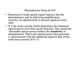 Photodetector Noise & S/N
• Detection of weak optical signal requires that the
photodetector and its following amplification
circuitry be optimized for a desired signal-to-noise
ratio.
• It is the noise current which determines the minimum
optical power level that can be detected. This minimum
detectable optical power defines the sensitivity of
photodetector. That is the optical power that generates
a photocurrent with the amplitude equal to that of the
total noise current (S/N=1)
 