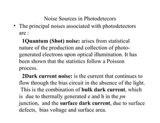 Noise Sources in Photodetecors
• The principal noises associated with photodetectors
are :
1Quantum (Shot) noise: arises from statistical
nature of the production and collection of photo-
generated electrons upon optical illumination. It has
been shown that the statistics follow a Poisson
process.
2Dark current noise: is the current that continues to
flow through the bias circuit in the absence of the light.
This is the combination of bulk dark current, which
is due to thermally generated e and h in the pn
junction, and the surface dark current, due to surface
defects, bias voltage and surface area.
 