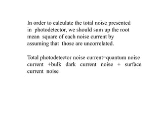 In order to calculate the total noise presented
in photodetector, we should sum up the root
mean square of each noise current by
assuming that those are uncorrelated.
Total photodetector noise current=quantum noise
current +bulk dark current noise + surface
current noise
 