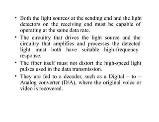 • Both the light sources at the sending end and the light
detectors on the receiving end must be capable of
operating at the same data rate.
• The circuitry that drives the light source and the
circuitry that amplifies and processes the detected
light must both have suitable high-frequency
response.
• The fiber itself must not distort the high-speed light
pulses used in the data transmission.
• They are fed to a decoder, such as a Digital – to –
Analog converter (D/A), where the original voice or
video is recovered.
 