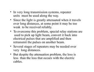 • In very long transmission systems, repeater
units must be used along the way.
• Since the light is greatly attenuated when it travels
over long distances, at some point it may be too
weak to be received reliably.
• To overcome this problem, special relay stations are
used to pick up light beam, convert it back into
electrical pulses that are amplified and then
retransmit the pulses on another beam.
• Several stages of repeaters may be needed over
very long distances.
• But despite the attenuation problem, the loss is
less than the loss that occurs with the electric
cables.
 