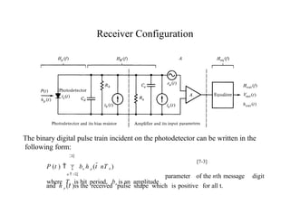 Receiver Configuration
digit
parameter of the nth message
and h p (t )is the received pulse shape which is positive for all t.
The binary digital pulse train incident on the photodetector can be written in the
following form:

P (t )   bn h p (t  nT b )
n  
where Tb is bit period, bn is an amplitude
[7-3]
 