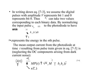 area
• In writing down eq. [7-3], we assume the digital
pulses with amplitude V represents bit 1 and 0
represents bit 0. Thus bn can take two values
corresponding to each binary data. By normalizing
the input pulse h (t) to the photodiode to have
unit
p

 h p (t )dt
 1

b•nrepresents the energy in the nth pulse.
The mean output current from the photodiode at
time t resulting from pulse train given in eq. [7-3] is
(neglecting the DC components arising from dark
current noise):
[7-4]


MP(t)  o M bn hp (t 
nT )
i(t)
 h


q
 