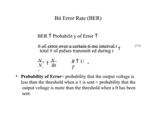 Bit Error Rate (BER)
• Probability of Error= probability that the output voltage is
less than the threshold when a 1 is sent + probability that the
output voltage is more than the threshold when a 0 has been
sent.
b
t
N Bt
total # of pulses transmitt ed during t
B  1/
T
N e

N
e
# of error over a certain ti me interval t

BER  Probabilit y of Error 
[7-5]
 