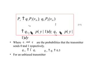 • Where are the probabilities that the transmitter
sends 0 and 1 respectively.
• For an unbiased transmitter


vth
vth
 q1  p( y | 1)dy  q0  p( y |
1)dy
Pe  q1 P1(vth )  q0 P0(vth )
[7-7]
q 1 and q
0
q 0  q1  0.5
q 0  1  q1
 