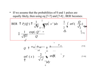 Q
e )
1 exp(- Q 2
/2)
Q / 2
2



2


Q

2


1 1

1  erf (
exp(  x 2
)dx

BER  P (Q ) 
• If we assume that the probabilities of 0 and 1 pulses are
equally likely, then using eq [7-7] and [7-8] , BER becomes:


[7-9]
 v th

b
on
off
Q 
v th  b off
x
 exp(  y
2
)dy
0
2
erf ( x )
 

on

[7-9]
[7-10]
 