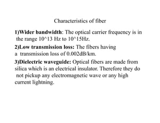 Characteristics of fiber
1)Wider bandwidth: The optical carrier frequency is in
the range 10^13 Hz to 10^15Hz.
2)Low transmission loss: The fibers having
a transmission loss of 0.002dB/km.
3)Dielectric waveguide: Optical fibers are made from
silica which is an electrical insulator. Therefore they do
not pickup any electromagnetic wave or any high
current lightning.
 