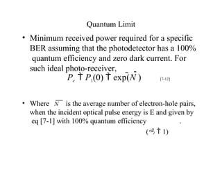 Quantum Limit
• Minimum received power required for a specific
BER assuming that the photodetector has a 100%
quantum efficiency and zero dark current. For
such ideal photo-receiver,
• Where
Pe  P1(0)  exp(N ) [7-12]
N is the average number of electron-hole pairs,
when the incident optical pulse energy is E and given by
eq [7-1] with 100% quantum efficiency .
( 1)
 