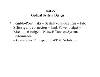 Unit -V
Optical System Design
• Point-to-Point links – System considerations – Fiber
Splicing and connectors – Link Power budget –
Rise- time budget – Noise Effects on System
Performance
– Operational Principals of WDM, Solutions
 
