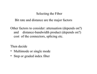 Selecting the Fiber
Bit rate and distance are the major factors
Other factors to consider: attenuation (depends on?)
and distance-bandwidth product (depends on?)
cost of the connectors, splicing etc.
Then decide
• Multimode or single mode
• Step or graded index fiber
 