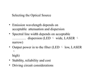 Selecting the Optical Source
• Emission wavelength depends on
acceptable attenuation and dispersion
• Spectral line width depends on acceptable
………… dispersion (LED  wide, LASER 
narrow)
• Output power in to the fiber (LED  low, LASER

high)
• Stability, reliability and cost
• Driving circuit considerations
 