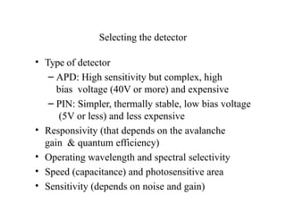 Selecting the detector
• Type of detector
– APD: High sensitivity but complex, high
bias voltage (40V or more) and expensive
– PIN: Simpler, thermally stable, low bias voltage
(5V or less) and less expensive
• Responsivity (that depends on the avalanche
gain & quantum efficiency)
• Operating wavelength and spectral selectivity
• Speed (capacitance) and photosensitive area
• Sensitivity (depends on noise and gain)
 