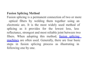 Fusion Splicing Method
Fusion splicing is a permanent connection of two or more
optical fibers by welding them together using an
electronic arc. It is the most widely used method of
splicing as it provides for the lowest loss, less
reflectance, strongest and most reliable joint between two
fibers. When adopting this method, fusion splicing
machines are often used. Generally, there are four basic
steps in fusion splicing process as illustrating in
following one by one.
 