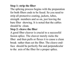 Step 1: strip the fiber
The splicing process begins with the preparation
for both fibers ends to be fused. So you need to
strip all protective coating, jackets, tubes,
strength members and so on, just leaving the
bare fiber showing. It is noted that the cables
should be clean.
Step 2: cleave the fiber
A good fiber cleaver is crucial to a successful
fusion splice. The cleaver merely nicks the
fiber and then pulls or flexes it to cause a clean
break rather than cut the fiber. The cleave end-
face should be perfectly flat and perpendicular
to the axis of the fiber for a proper splice.
 