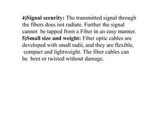4)Signal security: The transmitted signal through
the fibers does not radiate. Further the signal
cannot be tapped from a Fiber in an easy manner.
5)Small size and weight: Fiber optic cables are
developed with small radii, and they are flexible,
compact and lightweight. The fiber cables can
be bent or twisted without damage.
 