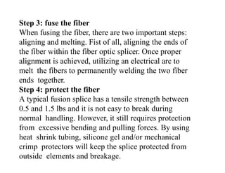 Step 3: fuse the fiber
When fusing the fiber, there are two important steps:
aligning and melting. Fist of all, aligning the ends of
the fiber within the fiber optic splicer. Once proper
alignment is achieved, utilizing an electrical arc to
melt the fibers to permanently welding the two fiber
ends together.
Step 4: protect the fiber
A typical fusion splice has a tensile strength between
0.5 and 1.5 lbs and it is not easy to break during
normal handling. However, it still requires protection
from excessive bending and pulling forces. By using
heat shrink tubing, silicone gel and/or mechanical
crimp protectors will keep the splice protected from
outside elements and breakage.
 