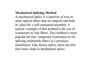 Mechanical Splicing Method
A mechanical splice is a junction of two or
more optical fibers that are aligned and held
in place by a self-contained assembly. A
typical example of this method is the use of
connectors to link fibers. This method is most
popular for fast, temporary restoration or for
splicing multimode fibers in a premises
installation. Like fusion splice, there are also
four basic steps in mechanical splice.
 