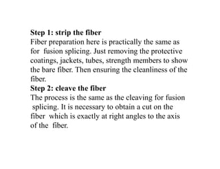 Step 1: strip the fiber
Fiber preparation here is practically the same as
for fusion splicing. Just removing the protective
coatings, jackets, tubes, strength members to show
the bare fiber. Then ensuring the cleanliness of the
fiber.
Step 2: cleave the fiber
The process is the same as the cleaving for fusion
splicing. It is necessary to obtain a cut on the
fiber which is exactly at right angles to the axis
of the fiber.
 