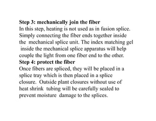 Step 3: mechanically join the fiber
In this step, heating is not used as in fusion splice.
Simply connecting the fiber ends together inside
the mechanical splice unit. The index matching gel
inside the mechanical splice apparatus will help
couple the light from one fiber end to the other.
Step 4: protect the fiber
Once fibers are spliced, they will be placed in a
splice tray which is then placed in a splice
closure. Outside plant closures without use of
heat shrink tubing will be carefully sealed to
prevent moisture damage to the splices.
 