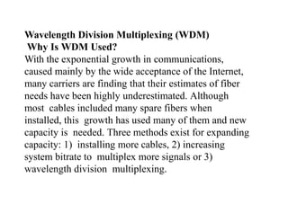 Wavelength Division Multiplexing (WDM)
Why Is WDM Used?
With the exponential growth in communications,
caused mainly by the wide acceptance of the Internet,
many carriers are finding that their estimates of fiber
needs have been highly underestimated. Although
most cables included many spare fibers when
installed, this growth has used many of them and new
capacity is needed. Three methods exist for expanding
capacity: 1) installing more cables, 2) increasing
system bitrate to multiplex more signals or 3)
wavelength division multiplexing.
 