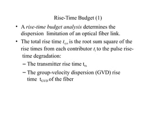 Rise-Time Budget (1)
• A rise-time budget analysis determines the
dispersion limitation of an optical fiber link.
• The total rise time tsys is the root sum square of the
rise times from each contributor ti to the pulse rise-
time degradation:
– The transmitter rise time ttx
– The group-velocity dispersion (GVD) rise
time tGVD of the fiber
 