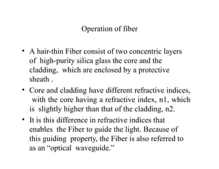 Operation of fiber
• A hair-thin Fiber consist of two concentric layers
of high-purity silica glass the core and the
cladding, which are enclosed by a protective
sheath .
• Core and cladding have different refractive indices,
with the core having a refractive index, n1, which
is slightly higher than that of the cladding, n2.
• It is this difference in refractive indices that
enables the Fiber to guide the light. Because of
this guiding property, the Fiber is also referred to
as an “optical waveguide.”
 