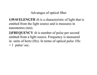 Advatages of optical fiber
1)WAVELENGTH :It is a characteristic of light that is
emitted from the light source and is measures in
nanometres (nm).
2)FREQUENCY :It is number of pulse per second
emitted from a light source. Frequency is measured
in units of hertz (Hz). In terms of optical pulse 1Hz
= 1 pulse/ sec.
 