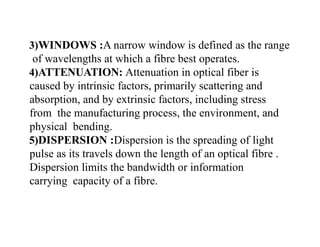 3)WINDOWS :A narrow window is defined as the range
of wavelengths at which a fibre best operates.
4)ATTENUATION: Attenuation in optical fiber is
caused by intrinsic factors, primarily scattering and
absorption, and by extrinsic factors, including stress
from the manufacturing process, the environment, and
physical bending.
5)DISPERSION :Dispersion is the spreading of light
pulse as its travels down the length of an optical fibre .
Dispersion limits the bandwidth or information
carrying capacity of a fibre.
 