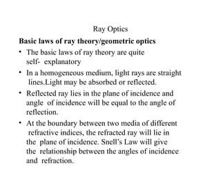 Ray Optics
Basic laws of ray theory/geometric optics
• The basic laws of ray theory are quite
self- explanatory
• In a homogeneous medium, light rays are straight
lines.Light may be absorbed or reflected.
• Reflected ray lies in the plane of incidence and
angle of incidence will be equal to the angle of
reflection.
• At the boundary between two media of different
refractive indices, the refracted ray will lie in
the plane of incidence. Snell’s Law will give
the relationship between the angles of incidence
and refraction.
 