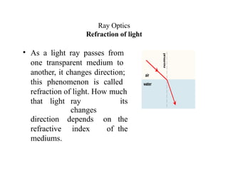 Ray Optics
Refraction of light
• As a light ray passes from
one transparent medium to
another, it changes direction;
this phenomenon is called
refraction of light. How much
that light ray
changes
its
direction depends on the
refractive index of the
mediums.
 