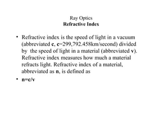 Ray Optics
Refractive Index
• Refractive index is the speed of light in a vacuum
(abbreviated c, c=299,792.458km/second) divided
by the speed of light in a material (abbreviated v).
Refractive index measures how much a material
refracts light. Refractive index of a material,
abbreviated as n, is defined as
• n=c/v
 