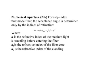 Numerical Aperture (NA) For step-index
multimode fiber, the acceptance angle is determined
only by the indices of refraction:
Where
n is the refractive index of the medium light
is traveling before entering the fiber
nf is the refractive index of the fiber core
nc is the refractive index of the cladding
 