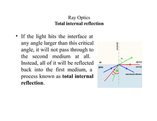 Ray Optics
Total internal reflection
• If the light hits the interface at
any angle larger than this critical
angle, it will not pass through to
the second medium at all.
Instead, all of it will be reflected
back into the first medium, a
process known as total internal
reflection.
 