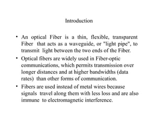 Introduction
• An optical Fiber is a thin, flexible, transparent
Fiber that acts as a waveguide, or "light pipe", to
transmit light between the two ends of the Fiber.
• Optical fibers are widely used in Fiber-optic
communications, which permits transmission over
longer distances and at higher bandwidths (data
rates) than other forms of communication.
• Fibers are used instead of metal wires because
signals travel along them with less loss and are also
immune to electromagnetic interference.
 