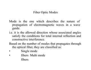 Fiber Optic Modes
Mode is the one which describes the nature of
propagation of electromagnetic waves in a wave
guide.
i.e. it is the allowed direction whose associated angles
satisfy the conditions for total internal reflection and
constructive interference.
Based on the number of modes that propagates through
the optical fiber, they are classified as:
•
•
Single mode
fibers Multi mode
fibers
 